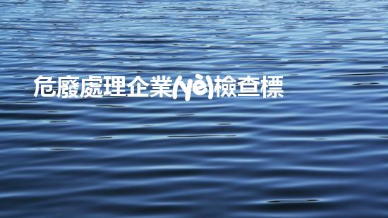 危廢處理企業(yè)檢查標(biāo)準(zhǔn)危險(xiǎn)廢棄物處理的專業(yè)之道？